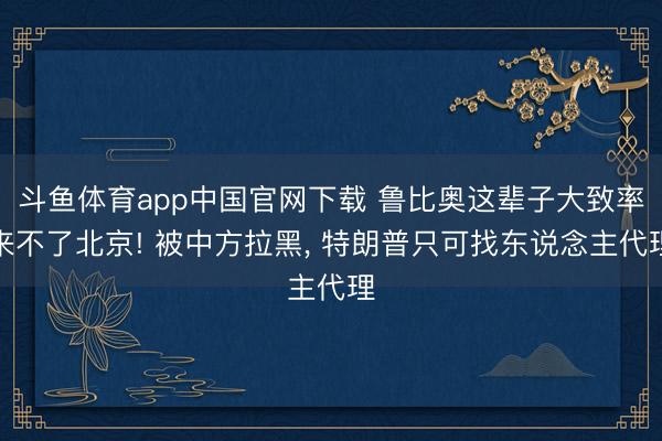 斗鱼体育app中国官网下载 鲁比奥这辈子大致率来不了北京! 被中方拉黑， 特朗普只可找东说念主代理