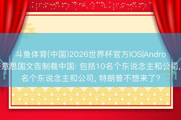 斗鱼体育(中国)2026世界杯官方IOS|Android手机app下载 好意思国文告制裁中国: 包括10名个东说念主和公司， 特朗普不想来了?