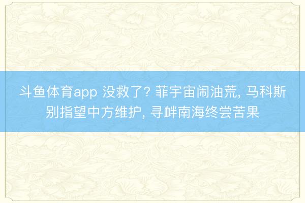 斗鱼体育app 没救了? 菲宇宙闹油荒, 马科斯别指望中方维护, 寻衅南海终尝苦果