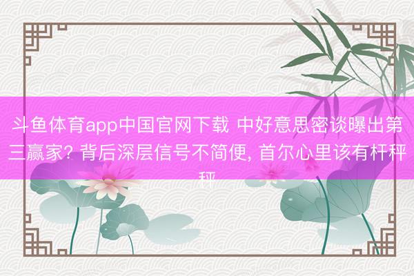 斗鱼体育app中国官网下载 中好意思密谈曝出第三赢家? 背后深层信号不简便， 首尔心里该有杆秤