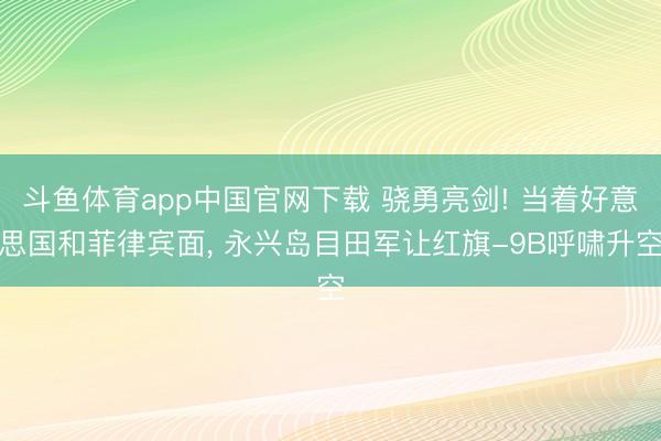 斗鱼体育app中国官网下载 骁勇亮剑! 当着好意思国和菲律宾面, 永兴岛目田军让红旗-9B呼啸升空