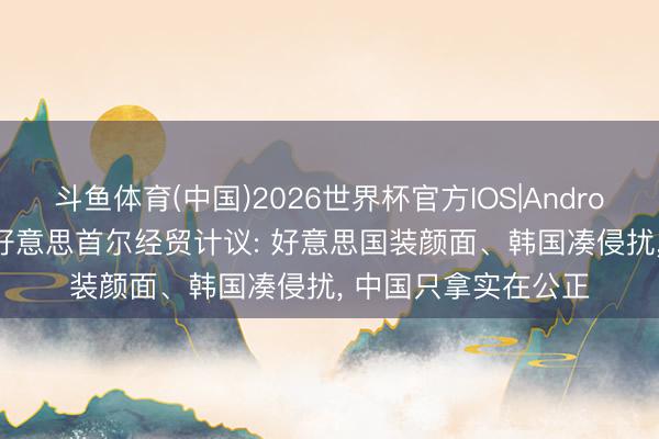 斗鱼体育(中国)2026世界杯官方IOS|Android手机app下载 中好意思首尔经贸计议: 好意思国装颜面、韩国凑侵扰， 中国只拿实在公正