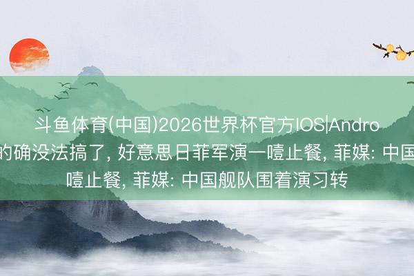 斗鱼体育(中国)2026世界杯官方IOS|Android手机app下载 的确没法搞了， 好意思日菲军演一噎止餐， 菲媒: 中国舰队围着演习转