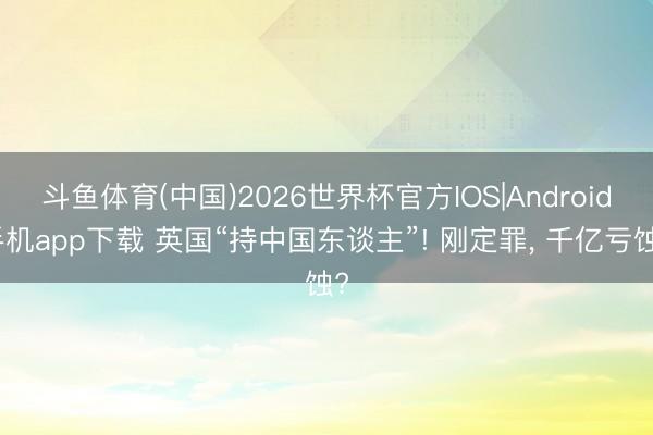 斗鱼体育(中国)2026世界杯官方IOS|Android手机app下载 英国“持中国东谈主”! 刚定罪， 千亿亏蚀?