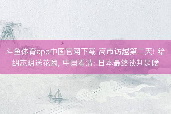 斗鱼体育app中国官网下载 高市访越第二天! 给胡志明送花圈， 中国看清: 日本最终谈判是啥