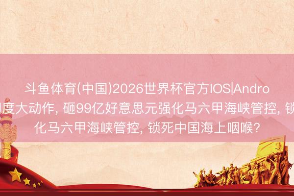 斗鱼体育(中国)2026世界杯官方IOS|Android手机app下载 印度大动作， 砸99亿好意思元强化马六甲海峡管控， 锁死中国海上咽喉?