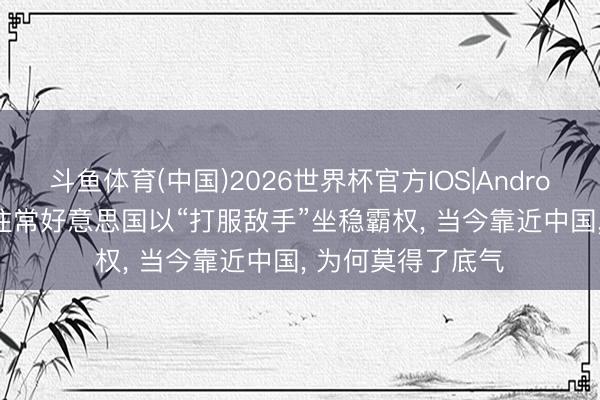 斗鱼体育(中国)2026世界杯官方IOS|Android手机app下载 往常好意思国以“打服敌手”坐稳霸权， 当今靠近中国， 为何莫得了底气