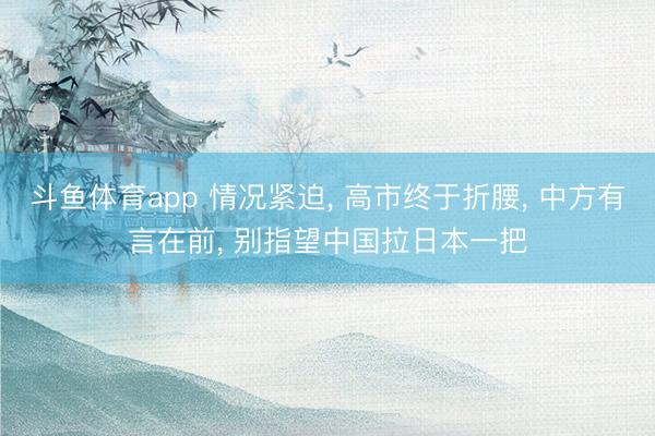 斗鱼体育app 情况紧迫， 高市终于折腰， 中方有言在前， 别指望中国拉日本一把