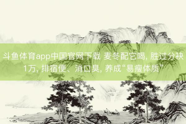 斗鱼体育app中国官网下载 麦冬配它喝， 胜过分袂1万， 排宿便、消口臭， 养成“易瘦体质”
