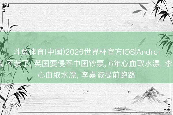 斗鱼体育(中国)2026世界杯官方IOS|Android手机app下载 不装了， 英国要侵吞中国钞票， 6年心血取水漂， 李嘉诚提前跑路