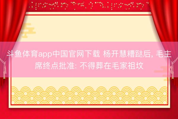 斗鱼体育app中国官网下载 杨开慧糟跶后， 毛主席终点批准: 不得葬在毛家祖坟