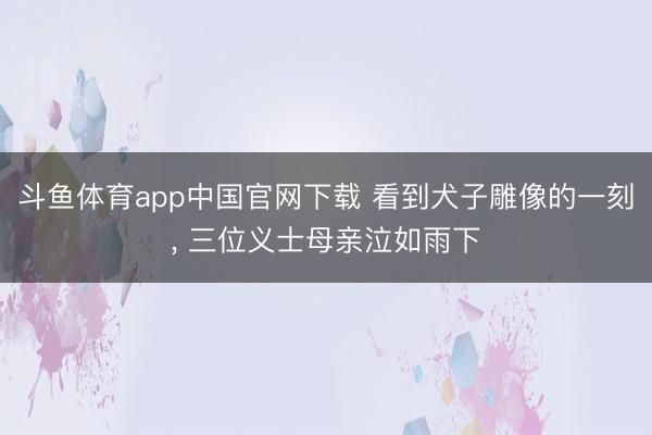 斗鱼体育app中国官网下载 看到犬子雕像的一刻， 三位义士母亲泣如雨下