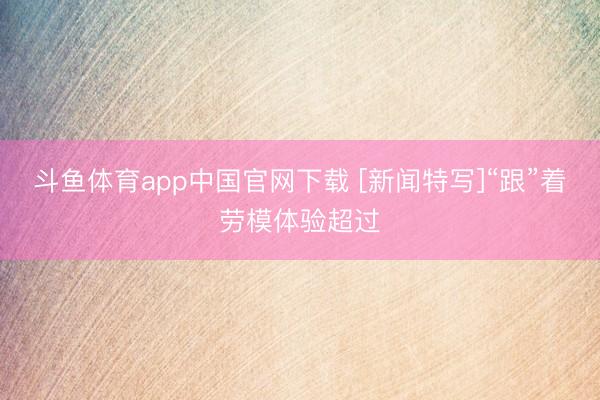 斗鱼体育app中国官网下载 [新闻特写]“跟”着劳模体验超过