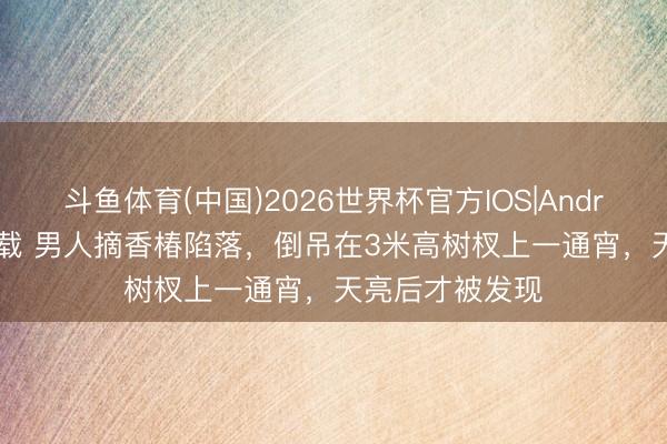斗鱼体育(中国)2026世界杯官方IOS|Android手机app下载 男人摘香椿陷落，倒吊在3米高树杈上一通宵，天亮后才被发现