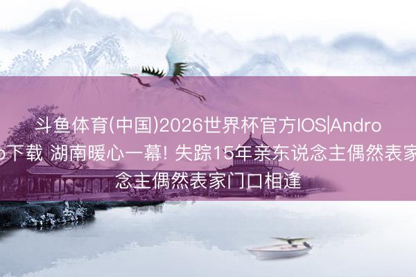 斗鱼体育(中国)2026世界杯官方IOS|Android手机app下载 湖南暖心一幕! 失踪15年亲东说念主偶然表家门口相逢