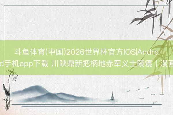 斗鱼体育(中国)2026世界杯官方IOS|Android手机app下载 川陕鼎新把柄地赤军义士陵寝丨漫画
