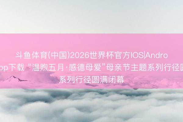 斗鱼体育(中国)2026世界杯官方IOS|Android手机app下载 “温煦五月·感德母爱”母亲节主题系列行径圆满闭幕