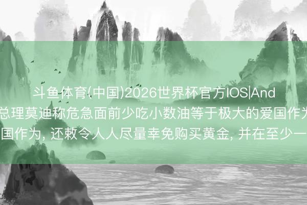 斗鱼体育(中国)2026世界杯官方IOS|Android手机app下载 印度总理莫迪称危急面前少吃小数油等于极大的爱国作为， 还敕令人人尽量幸免购买黄金， 并在至少一年里尽量减少出洋旅行
