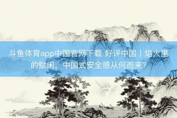斗鱼体育app中国官网下载 好评中国丨焰火里的赋闲，中国式安全感从何而来?