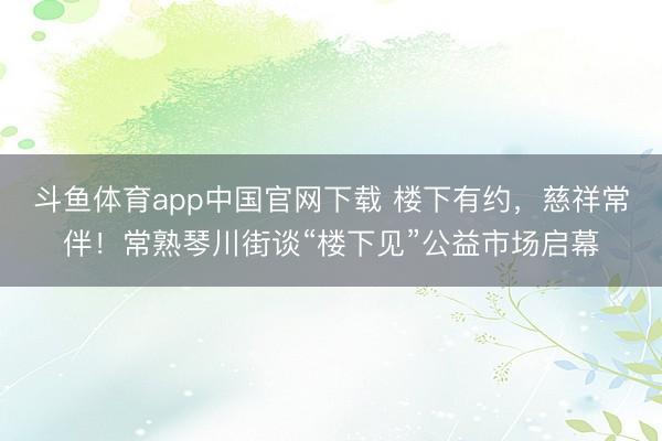 斗鱼体育app中国官网下载 楼下有约，慈祥常伴！常熟琴川街谈“楼下见”公益市场启幕