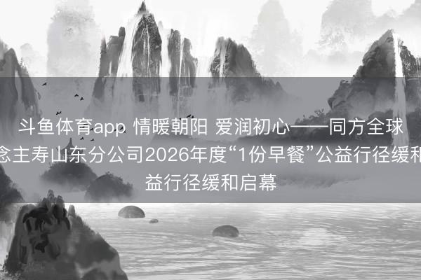 斗鱼体育app 情暖朝阳 爱润初心——同方全球东说念主寿山东分公司2026年度“1份早餐”公益行径缓和启幕