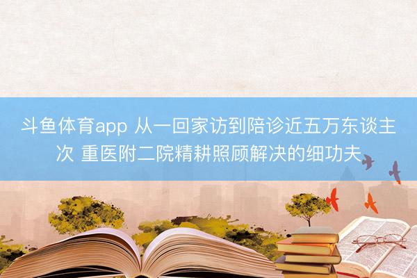 斗鱼体育app 从一回家访到陪诊近五万东谈主次 重医附二院精耕照顾解决的细功夫