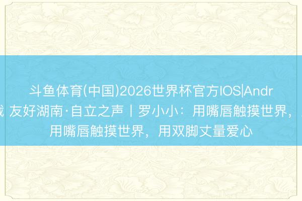 斗鱼体育(中国)2026世界杯官方IOS|Android手机app下载 友好湖南·自立之声丨罗小小:用嘴唇触摸世界,用双脚丈量爱心