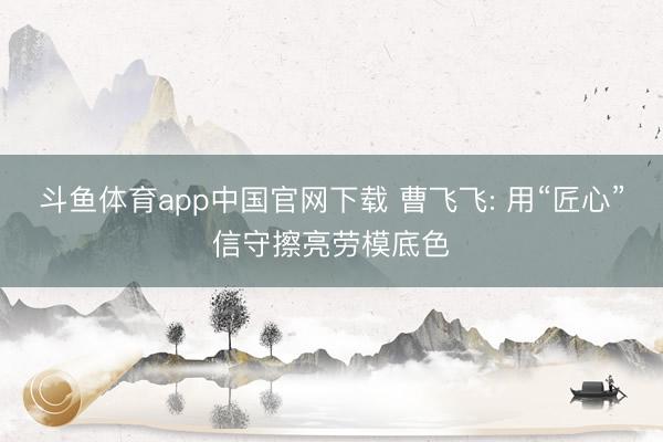斗鱼体育app中国官网下载 曹飞飞: 用“匠心”信守擦亮劳模底色