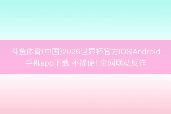 斗鱼体育(中国)2026世界杯官方IOS|Android手机app下载 不简便! 全网联动反诈