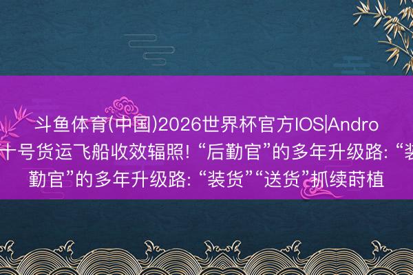 斗鱼体育(中国)2026世界杯官方IOS|Android手机app下载 天舟十号货运飞船收效辐照! “后勤官”的多年升级路: “装货”“送货”抓续莳植