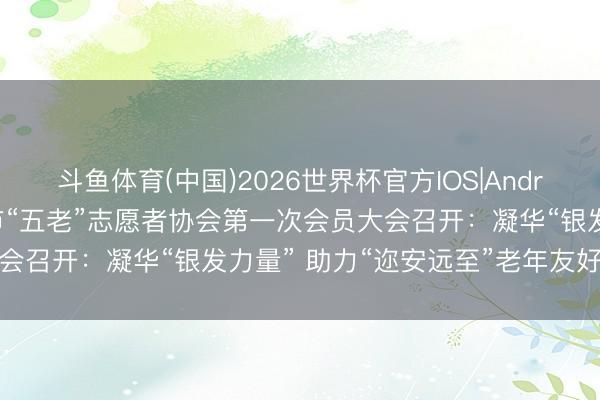 斗鱼体育(中国)2026世界杯官方IOS|Android手机app下载 娄底市“五老”志愿者协会第一次会员大会召开:凝华“银发力量” 助力“迩安远至”老年友好娄底建筑