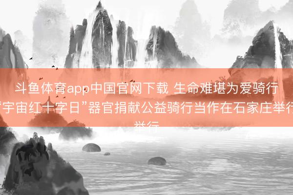 斗鱼体育app中国官网下载 生命难堪为爱骑行“宇宙红十字日”器官捐献公益骑行当作在石家庄举行