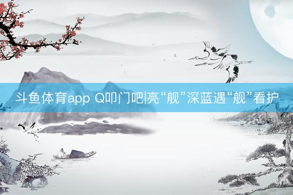 斗鱼体育app Q叩门吧|亮“舰”深蓝遇“舰”看护