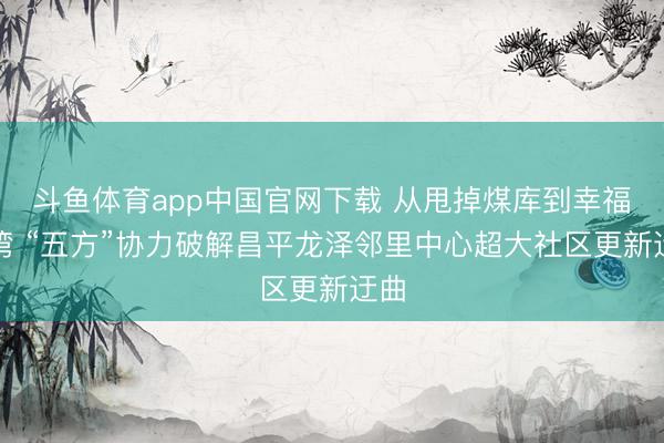 斗鱼体育app中国官网下载 从甩掉煤库到幸福港湾 “五方”协力破解昌平龙泽邻里中心超大社区更新迂曲