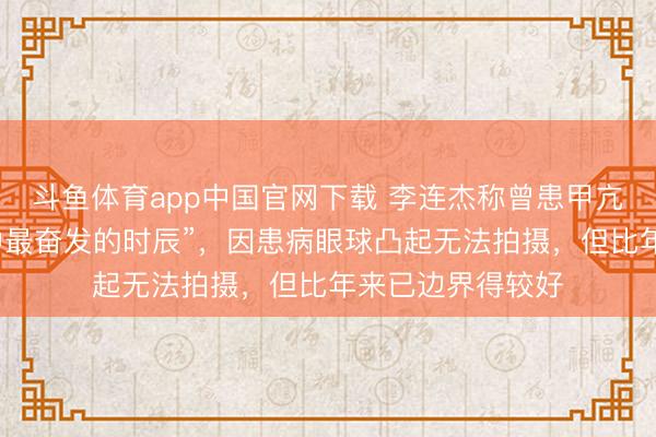 斗鱼体育app中国官网下载 李连杰称曾患甲亢，“是东谈主生中最奋发的时辰”，因患病眼球凸起无法拍摄，但比年来已边界得较好
