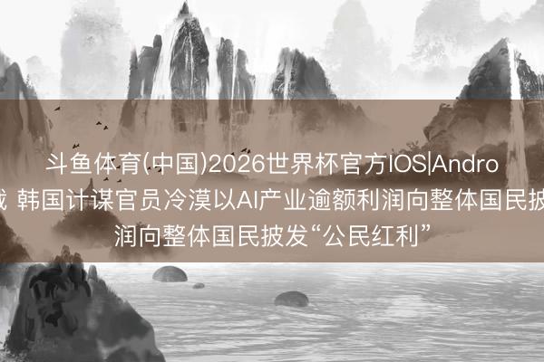 斗鱼体育(中国)2026世界杯官方IOS|Android手机app下载 韩国计谋官员冷漠以AI产业逾额利润向整体国民披发“公民红利”