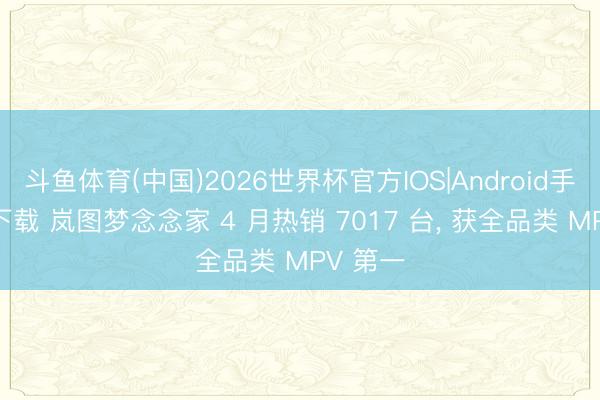 斗鱼体育(中国)2026世界杯官方IOS|Android手机app下载 岚图梦念念家 4 月热销 7017 台， 获全品类 MPV 第一
