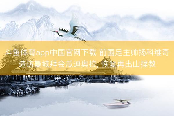 斗鱼体育app中国官网下载 前国足主帅扬科维奇造访曼城拜会瓜迪奥拉， 恢复再出山捏教