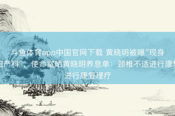 斗鱼体育app中国官网下载 黄晓明被曝“现身病院妇产科”，使命室晒黄晓明养息单：颈椎不适进行康复理疗