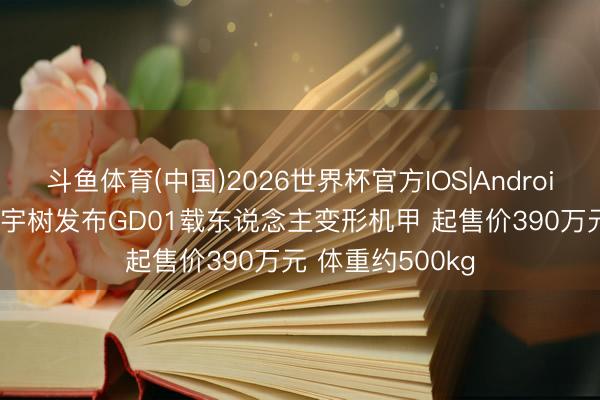 斗鱼体育(中国)2026世界杯官方IOS|Android手机app下载 宇树发布GD01载东说念主变形机甲 起售价390万元 体重约500kg