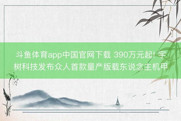 斗鱼体育app中国官网下载 390万元起! 宇树科技发布众人首款量产版载东说念主机甲