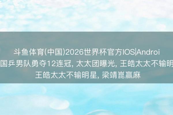 斗鱼体育(中国)2026世界杯官方IOS|Android手机app下载 国乒男队勇夺12连冠， 太太团曝光， 王皓太太不输明星， 梁靖崑赢麻