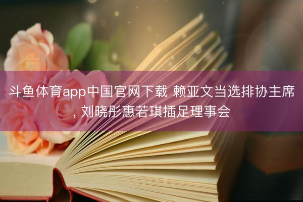 斗鱼体育app中国官网下载 赖亚文当选排协主席， 刘晓彤惠若琪插足理事会