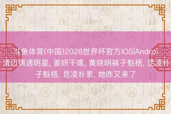 斗鱼体育(中国)2026世界杯官方IOS|Android手机app下载 清迈偶遇明星， 姜妍干瘪， 黄晓明裤子魁梧， 昆凌朴素， 她咋又来了