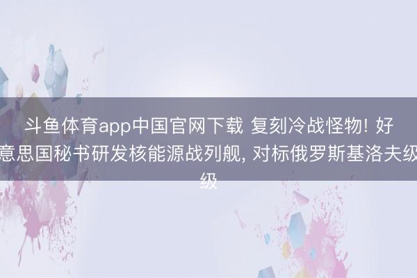 斗鱼体育app中国官网下载 复刻冷战怪物! 好意思国秘书研发核能源战列舰， 对标俄罗斯基洛夫级