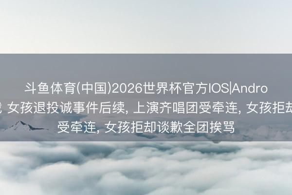 斗鱼体育(中国)2026世界杯官方IOS|Android手机app下载 女孩退投诚事件后续， 上演齐唱团受牵连， 女孩拒却谈歉全团挨骂