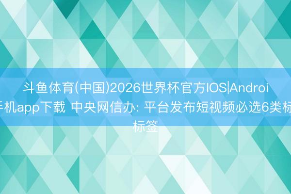 斗鱼体育(中国)2026世界杯官方IOS|Android手机app下载 中央网信办: 平台发布短视频必选6类标签