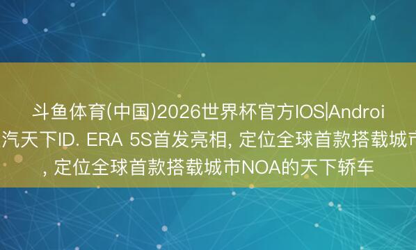 斗鱼体育(中国)2026世界杯官方IOS|Android手机app下载 上汽天下ID. ERA 5S首发亮相， 定位全球首款搭载城市NOA的天下轿车