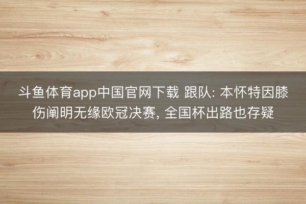 斗鱼体育app中国官网下载 跟队: 本怀特因膝伤阐明无缘欧冠决赛， 全国杯出路也存疑