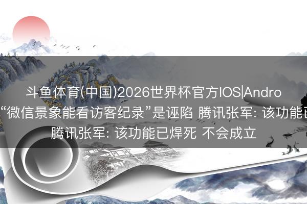 斗鱼体育(中国)2026世界杯官方IOS|Android手机app下载 “微信景象能看访客纪录”是诬陷 腾讯张军: 该功能已焊死 不会成立